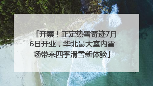 开票！正定热雪奇迹7月6日开业，华北最大室内雪场带来四季滑雪新体验