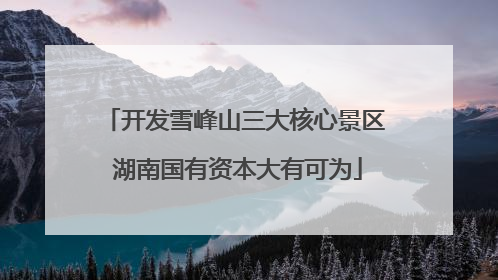 开发雪峰山三大核心景区 湖南国有资本大有可为
