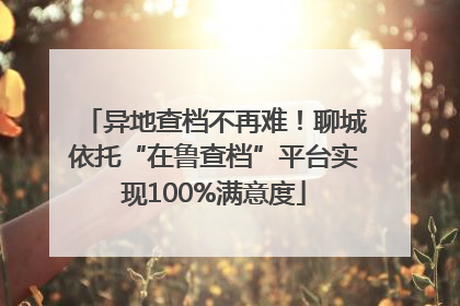 异地查档不再难！聊城依托“在鲁查档”平台实现100%满意度