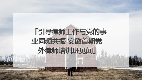 引导律师工作与党的事业同频共振 安徽首期党外律师培训班见闻