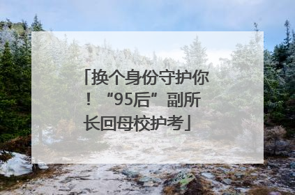 换个身份守护你！“95后”副所长回母校护考