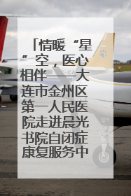 情暖“星”空，医心相伴——大连市金州区第一人民医院走进晨光书院自闭症康复服务中心