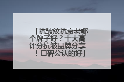 抗皱纹抗衰老哪个牌子好？十大高评分抗皱品牌分享！口碑公认的好