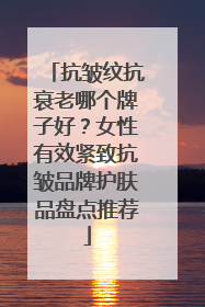 抗皱纹抗衰老哪个牌子好？女性有效紧致抗皱品牌护肤品盘点推荐