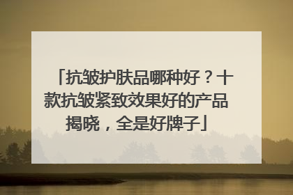 抗皱护肤品哪种好？十款抗皱紧致效果好的产品揭晓，全是好牌子