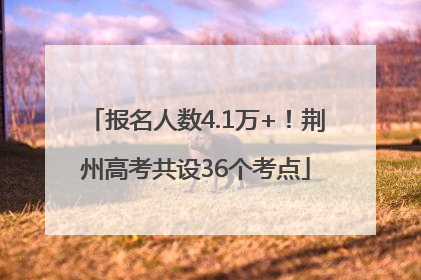 报名人数4.1万+！荆州高考共设36个考点