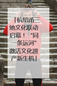杭绍甬三地文化联动启幕！“同一条运河”激活文化遗产新生机