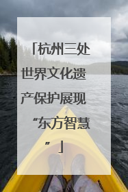 杭州三处世界文化遗产保护展现“东方智慧”