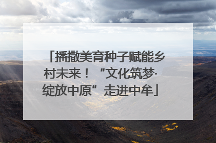 播撒美育种子赋能乡村未来！“文化筑梦·绽放中原”走进中牟
