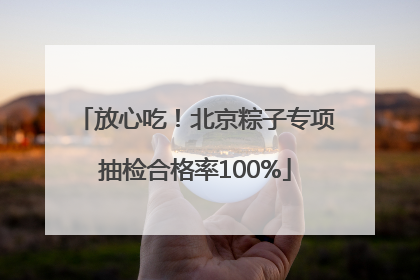 放心吃！北京粽子专项抽检合格率100%