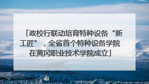 政校行联动培育特种设备“新工匠”，全省首个特种设备学院在黄冈职业技术学院成立