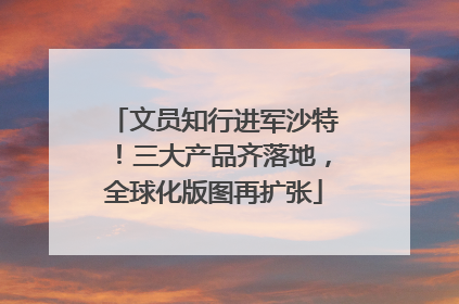 文员知行进军沙特！三大产品齐落地，全球化版图再扩张