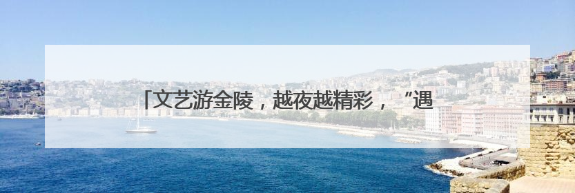 文艺游金陵，越夜越精彩，“遇见夜金陵”系列展演正式启幕