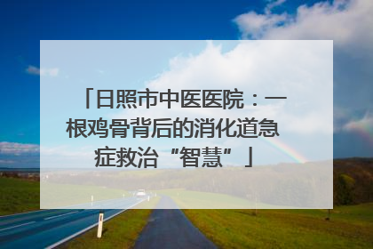 日照市中医医院：一根鸡骨背后的消化道急症救治“智慧”