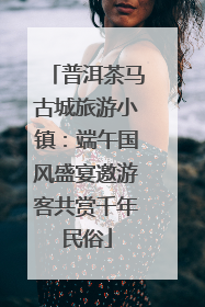 普洱茶马古城旅游小镇：端午国风盛宴邀游客共赏千年民俗