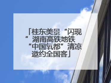 桂东美景“闪现”湖南高铁地铁 “中国氧都”清凉邀约全国客