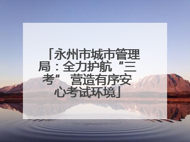 永州市城市管理局：全力护航“三考” 营造有序安心考试环境