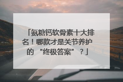 氨糖钙软骨素十大排名！哪款才是关节养护的 “终极答案”？