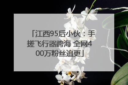 江西95后小伙：手搓飞行器跨海 全网400万粉丝追更