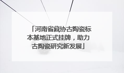 河南省藏协古陶瓷标本基地正式挂牌，助力古陶瓷研究新发展