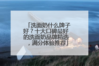 洗面奶什么牌子好？十大口碑最好的洗面奶品牌精选，满分体验推荐