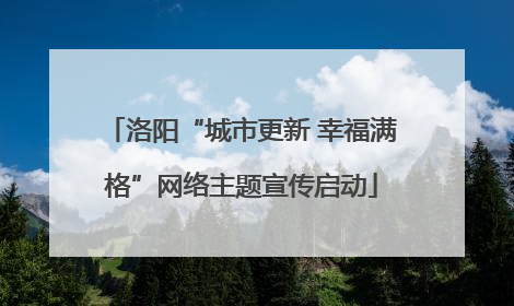 洛阳“城市更新 幸福满格”网络主题宣传启动