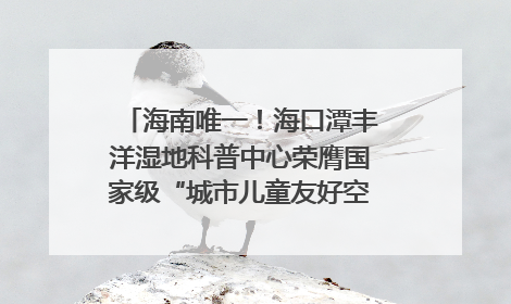 海南唯一！海口潭丰洋湿地科普中心荣膺国家级“城市儿童友好空间建设园区”称号