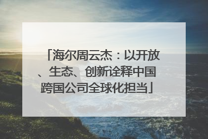 海尔周云杰：以开放、生态、创新诠释中国跨国公司全球化担当