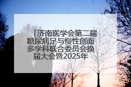济南医学会第二届糖尿病足与慢性创面多学科联合委员会换届大会暨2025年学术年会成功举行