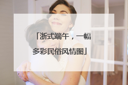浙式端午，一幅多彩民俗风情图