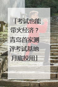 考试也能带火经济？青岛首家测评考试基地月底投用