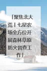 聚焦北大荒丨七星农场全方位开展森林草原防火督查工作