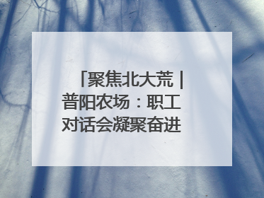 聚焦北大荒｜普阳农场：职工对话会凝聚奋进“强磁场”