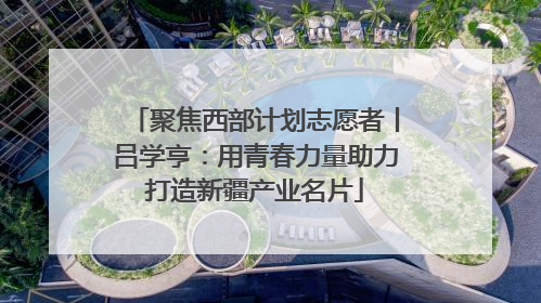聚焦西部计划志愿者丨吕学亨：用青春力量助力打造新疆产业名片