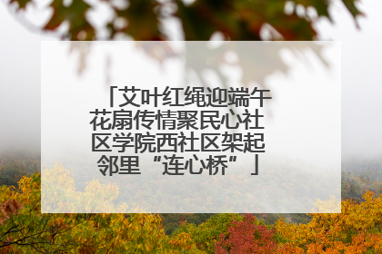 艾叶红绳迎端午花扇传情聚民心社区学院西社区架起邻里“连心桥”