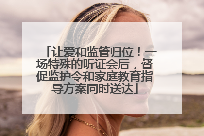 让爱和监管归位！一场特殊的听证会后，督促监护令和家庭教育指导方案同时送达