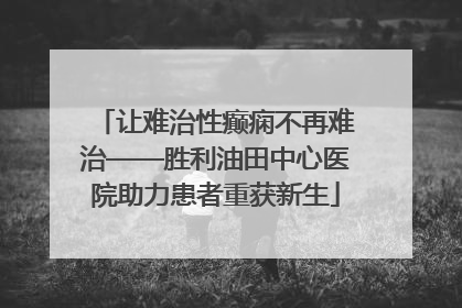 让难治性癫痫不再难治——胜利油田中心医院助力患者重获新生