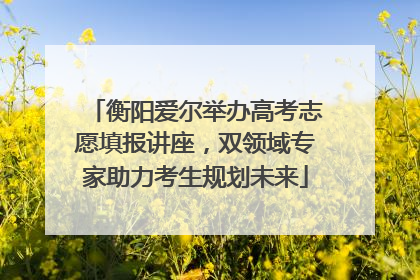 衡阳爱尔举办高考志愿填报讲座，双领域专家助力考生规划未来