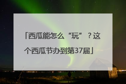 西瓜能怎么“玩”？这个西瓜节办到第37届