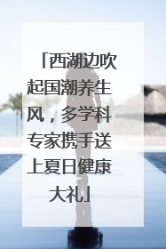 西湖边吹起国潮养生风，多学科专家携手送上夏日健康大礼