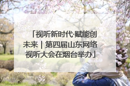 视听新时代·赋能创未来｜第四届山东网络视听大会在烟台举办