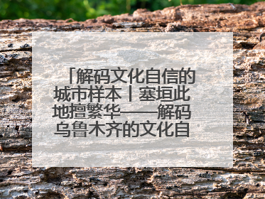 解码文化自信的城市样本丨塞垣此地擅繁华——解码乌鲁木齐的文化自信样本