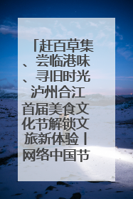 赶百草集、尝临港味、寻旧时光 泸州合江首届美食文化节解锁文旅新体验丨网络中国节·端午