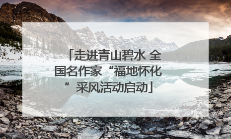 走进青山碧水 全国名作家“福地怀化”采风活动启动