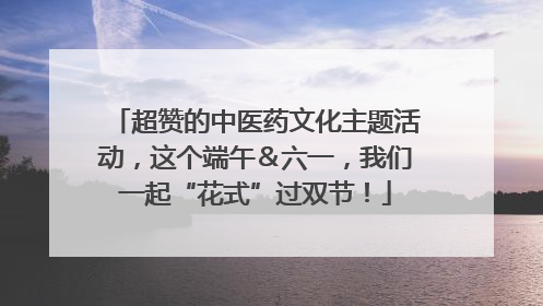 超赞的中医药文化主题活动，这个端午＆六一，我们一起“花式”过双节！