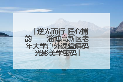 逆光而行 匠心捕韵——淄博高新区老年大学户外课堂解码光影美学密码