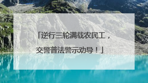 逆行三轮满载农民工，交警普法警示劝导！