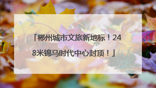 郴州城市文旅新地标！248米锦马时代中心封顶！