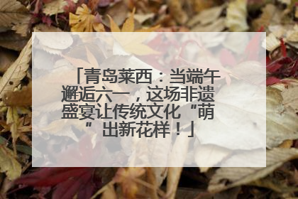 青岛莱西：当端午邂逅六一，这场非遗盛宴让传统文化“萌”出新花样！