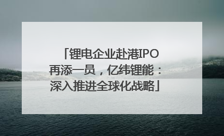 锂电企业赴港IPO再添一员，亿纬锂能：深入推进全球化战略